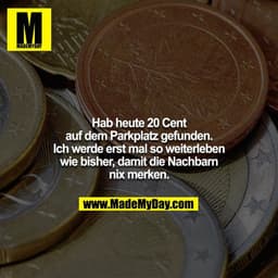 Hab heute 20 Cent auf dem Parkplatz gefunden. Ich werde erst mal so weiterleben wie bisher, damit die Nachbarn nix merke