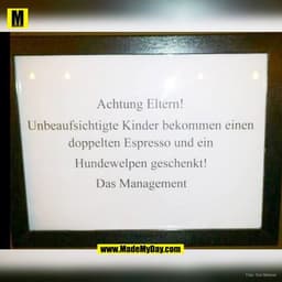 Achtung Eltern!
Unbeaufsichtigte Kinder bekommen einen
doppelten Espresso und ein
Hundewelpen geschenkt!
Das Management
