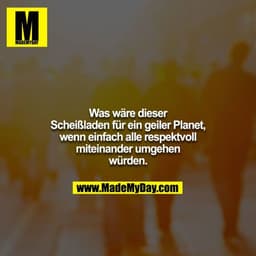 Was wäre dieser Scheißladen für ein geiler Planet, wenn einfach alle respektvoll miteinander umgehen würden.