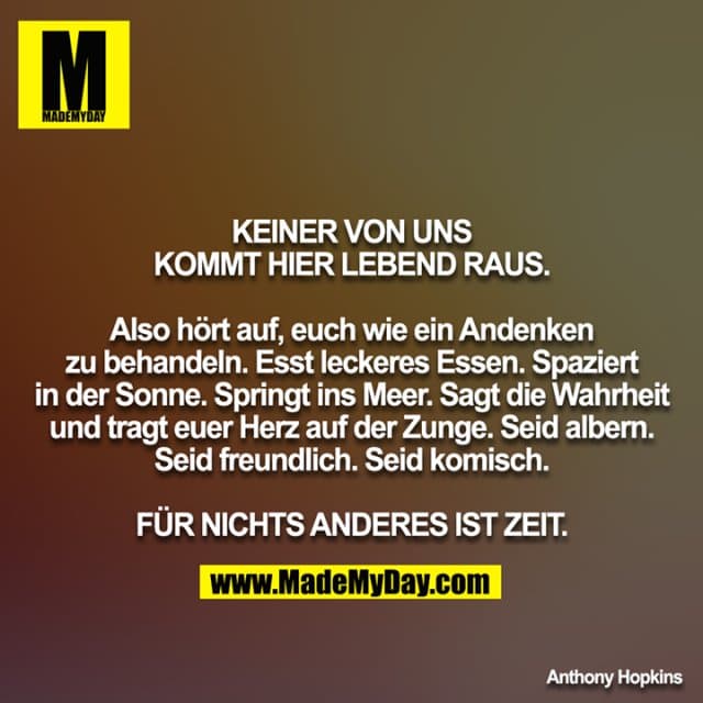 KEINER VON UNS KOMMT HIER LEBEND RAUS.
Also hört auf, euch wie ein Andenken zu behandeln. Esst leckeres Essen. Spaziert in der Sonne. Springt ins Meer. Sagt die Wahrheit und tragt euer Herz auf der Zunge. Seid albern. Seid freundlich. Seid komisch.
FÜR NICHTS ANDERES IST ZEIT. - Inspiration, Zitate & Sprüche | MadeMyDay | Jetzt entdecken & teilen KEINER VON UNS KOMMT HIER LEBEND RAUS.
Also hört auf, euch wie ein Andenken zu behandeln. Esst leckeres Essen. Spaziert in der Sonne. Springt ins Meer. Sagt die Wahrheit und tragt euer Herz auf der Zunge. Seid albern. Seid freundlich. Seid komisch.
FÜR NICHTS ANDERES IST ZEIT. - Inspirierendes Zitat mit Bild