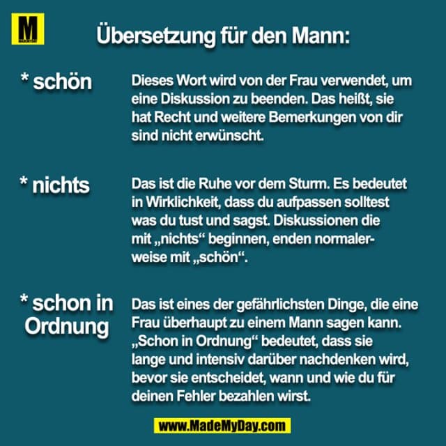 Übersetzung für den Mann:
* schön
Dieses Wort wird von der Frau verwendet, um eine Diskussion zu beenden. Das heißt, sie hat Recht und weitere Bemerkungen von dir sind nicht erwünscht.
*nichts
Das ist die Rühe vor dem Sturm. Es bedeutet in Wirklichkeit, dass du aufpassen solltest was du tust und sagst. Diskussionen die mit „nichts“ beginnen, enden normalerweise mit „schön“.
* schon in Ordnung
Das ist eines der gefährlichsten Dinge, die eine Frau überhaupt zu einem Mann sagen kann. „Schon in Ordnung“ bedeutet, dass sie lange und intensiv darüber nachdenken wird, bevor sie entscheidet, wann und wie du für deinen Fehler bezahlen wirst. - Inspiration, Zitate & Sprüche | MadeMyDay | Jetzt entdecken & teilen Übersetzung für den Mann:
* schön
Dieses Wort wird von der Frau verwendet, um eine Diskussion zu beenden. Das heißt, sie hat Recht und weitere Bemerkungen von dir sind nicht erwünscht.
*nichts
Das ist die Rühe vor dem Sturm. Es bedeutet in Wirklichkeit, dass du aufpassen solltest was du tust und sagst. Diskussionen die mit „nichts“ beginnen, enden normalerweise mit „schön“.
* schon in Ordnung
Das ist eines der gefährlichsten Dinge, die eine Frau überhaupt zu einem Mann sagen kann. „Schon in Ordnung“ bedeutet, dass sie lange und intensiv darüber nachdenken wird, bevor sie entscheidet, wann und wie du für deinen Fehler bezahlen wirst. - Inspirierendes Zitat mit Bild