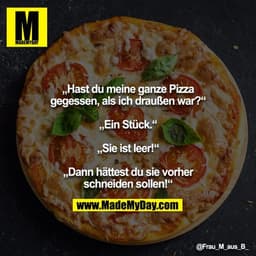 „Hast du meine ganze Pizza gegessen, als ich draußen war?“

„Ein Stück.“

„Sie ist leer!“

„Dann hättest du sie vorher s