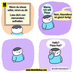 Wenn du etwas
Mama,
ich will
willst, nimm es dir.
Pizza.
Lass dich von
Nein, Abendbrot
ist gleich fertig!
niemandem
aufh