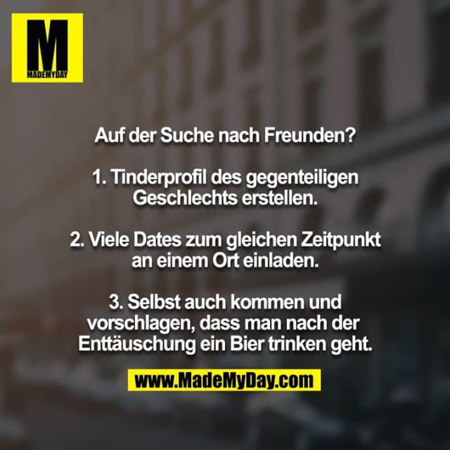 Auf der Suche nach Freunden?
1. Tinderprofil des gegenteiligen Geschlechts erstellen.
2. Viele Dates zum gleichen Zeitpunkt an einem Ort einladen.
3. Selbst auch kommen und vorschlagen, dass man nach der Enttäuschung ein Bier trinken geht. - Inspiration, Zitate & Sprüche | MadeMyDay | Jetzt entdecken & teilen Auf der Suche nach Freunden?
1. Tinderprofil des gegenteiligen Geschlechts erstellen.
2. Viele Dates zum gleichen Zeitpunkt an einem Ort einladen.
3. Selbst auch kommen und vorschlagen, dass man nach der Enttäuschung ein Bier trinken geht. - Inspirierendes Zitat mit Bild