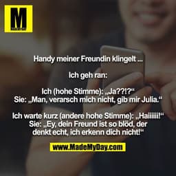 Handy meiner Freundin klingelt ...

Ich geh ran:

Ich (hohe Stimme): „Ja??!?“
Sie: „Man, verarsch mich nicht, gib mir Ju