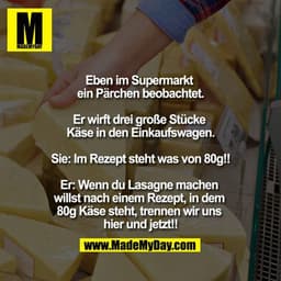 Eben im Supermarkt ein Pärchen beobachtet.

Er wirft drei große Stücke Käse in den Einkaufswagen.
Sie: Im Rezept steht w