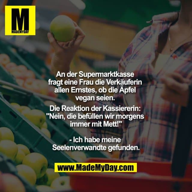 An der Supermarktkasse fragt eine Frau die Verkäuferin allen Ernstes, ob die Äpfel vegan seien. Die Reaktion der Kassiererin: "Nein, die befüllen wir morgens immer mit Mett!"
- Ich habe meine Seelenverwandte gefunden. - Inspiration, Zitate & Sprüche | MadeMyDay | Jetzt entdecken & teilen An der Supermarktkasse fragt eine Frau die Verkäuferin allen Ernstes, ob die Äpfel vegan seien. Die Reaktion der Kassiererin: "Nein, die befüllen wir morgens immer mit Mett!"
- Ich habe meine Seelenverwandte gefunden. - Inspirierendes Zitat mit Bild