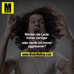 Werden die Leute 
immer nerviger 
oder werde ich immer 
aggressiver?