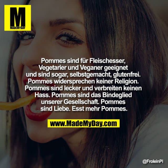 Pommes sind für Fleischesser, Vegetarier und Veganer geeignet und sind sogar, selbstgemacht, glutenfrei. Pommes widersprechen keiner Religion. Pommes sind lecker und verbreiten keinen Hass. Pommes sind das Bindeglied unserer Gesellschaft. Pommes sind Liebe. Esst mehr Pommes. - Inspiration, Zitate & Sprüche | MadeMyDay | Jetzt entdecken & teilen Pommes sind für Fleischesser, Vegetarier und Veganer geeignet und sind sogar, selbstgemacht, glutenfrei. Pommes widersprechen keiner Religion. Pommes sind lecker und verbreiten keinen Hass. Pommes sind das Bindeglied unserer Gesellschaft. Pommes sind Liebe. Esst mehr Pommes. - Inspirierendes Zitat mit Bild