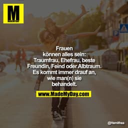 Frauen
können alles sein:
Traumfrau, Ehefrau, beste
Freundin, Feind oder Albtraum.
Es kommt immer drauf an,
wie man(n) s