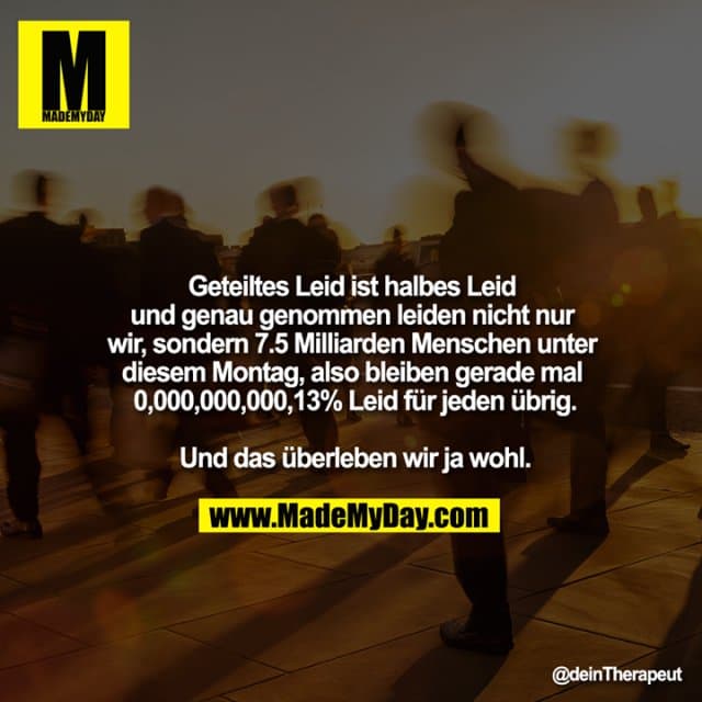 Geteiltes Leid ist halbes Leid und genau genommen leiden nicht nur wir, sondern 7.5 Milliarden Menschen unter diesem Montag, also bleiben gerade mal 0,000,000,000,13% Leid für jeden übrig.
Und das überleben wir ja wohl. - Inspiration, Zitate & Sprüche | MadeMyDay | Jetzt entdecken & teilen Geteiltes Leid ist halbes Leid und genau genommen leiden nicht nur wir, sondern 7.5 Milliarden Menschen unter diesem Montag, also bleiben gerade mal 0,000,000,000,13% Leid für jeden übrig.
Und das überleben wir ja wohl. - Inspirierendes Zitat mit Bild