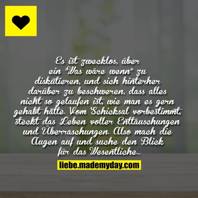 Es ist zwecklos, über ein "Was wäre wenn" zu diskutieren, und sich hinterher darüber zu beschweren, dass alles nicht so gelaufen ist, wie man es gern gehabt hätte. Vom Schicksal vorbestimmt, steckt das Leben voller Enttäuschungen und Überraschungen. Also mach die Augen auf und suche den Blick für das Wesentliche ... - Inspiration, Zitate & Sprüche | MadeMyDay | Jetzt entdecken & teilen Es ist zwecklos, über ein "Was wäre wenn" zu diskutieren, und sich hinterher darüber zu beschweren, dass alles nicht so gelaufen ist, wie man es gern gehabt hätte. Vom Schicksal vorbestimmt, steckt das Leben voller Enttäuschungen und Überraschungen. Also mach die Augen auf und suche den Blick für das Wesentliche ... - Inspirierendes Zitat mit Bild