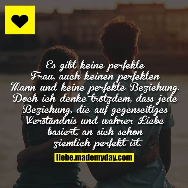 Es gibt keine perfekte Frau, auch keinen perfekten Mann und keine perfekte Beziehung. Doch ich denke trotzdem, dass jede Beziehung, die auf gegenseitiges Verständnis und wahrer Liebe basiert, an sich schon ziemlich perfekt ist. - Inspiration, Zitate & Sprüche | MadeMyDay | Jetzt entdecken & teilen Es gibt keine perfekte Frau, auch keinen perfekten Mann und keine perfekte Beziehung. Doch ich denke trotzdem, dass jede Beziehung, die auf gegenseitiges Verständnis und wahrer Liebe basiert, an sich schon ziemlich perfekt ist. - Inspirierendes Zitat mit Bild