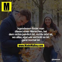 Irgendwann findet man 
diesen einen Menschen, bei dem 
nichts peinlich ist, nichts blöd ist, wo alles, 
egal wie verrück