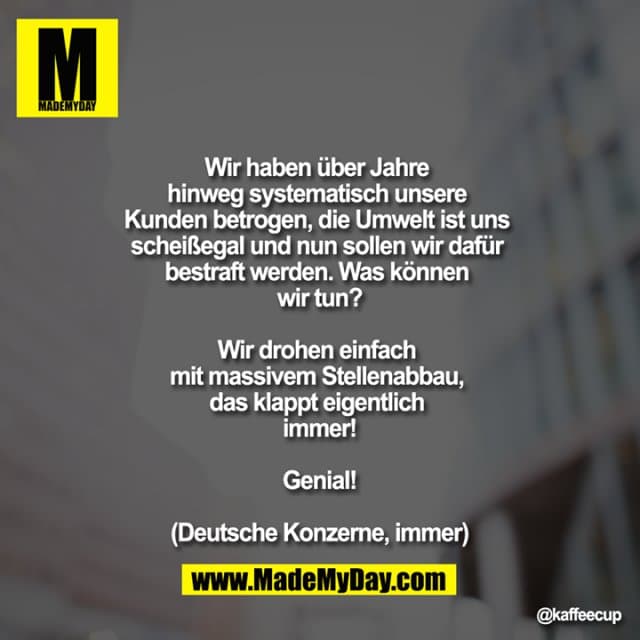Wir haben über Jahre hinweg systematisch unsere Kunden betrogen, die Umwelt ist uns scheißegal und nun sollen wir dafür bestraft werden. Was können wir tun?
Wir drohen einfach mit massivem Stellenabbau, das klappt eigentlich immer!
Genial!
(Deutsche Konzerne, immer) - Inspiration, Zitate & Sprüche | MadeMyDay | Jetzt entdecken & teilen Wir haben über Jahre hinweg systematisch unsere Kunden betrogen, die Umwelt ist uns scheißegal und nun sollen wir dafür bestraft werden. Was können wir tun?
Wir drohen einfach mit massivem Stellenabbau, das klappt eigentlich immer!
Genial!
(Deutsche Konzerne, immer) - Inspirierendes Zitat mit Bild