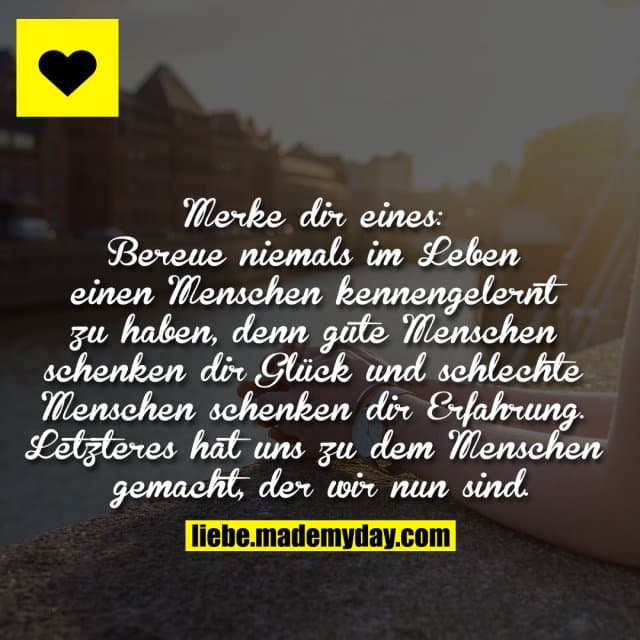 Merke dir eines: Bereue niemals im Leben einen Menschen kennengelernt zu haben, denn gute Menschen schenken dir Glück und schlechte Menschen schenken dir Erfahrung. Letzteres hat uns zu dem Menschen gemacht, der wir nun sind. - Inspiration, Zitate & Sprüche | MadeMyDay | Jetzt entdecken & teilen Merke dir eines: Bereue niemals im Leben einen Menschen kennengelernt zu haben, denn gute Menschen schenken dir Glück und schlechte Menschen schenken dir Erfahrung. Letzteres hat uns zu dem Menschen gemacht, der wir nun sind. - Inspirierendes Zitat mit Bild