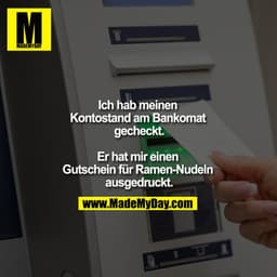 Ich hab meinen Kontostand am Bankomat gecheckt.

Er hat mir einen Gutschein für Ramen-Nudeln ausgedruckt.