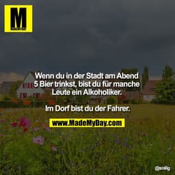 Wenn du in der Stadt am Abend 5 Bier trinkst, bist du für manche Leute Alkoholiker.

Im Dorf bist du der Fahrer.
