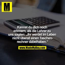 Kannst du dich noch 
erinnern, als die Lehrer zu 
uns sagten: „Ihr werdet im Leben 
nicht überall einen Taschen-
rechner