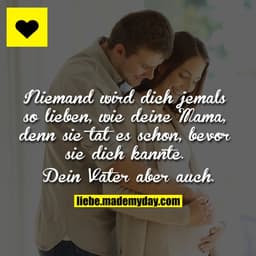 Niemand wird dich jemals so lieben, wie deine Mama, denn sie tat es schon, bevor sie dich kannte.
Dein Vater aber auch.