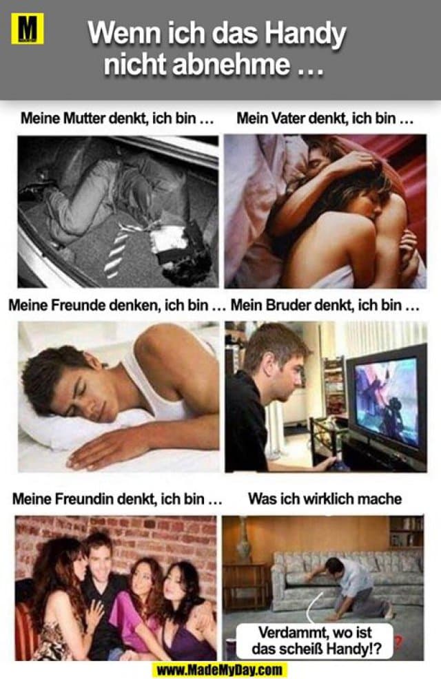 Wenn ich das Handy nicht abnehme ...
Meine Mutter denkt, ich bin ...
Mein Vater denkt, ich bin ...
Meine Freunde denken, ich bin ...
Mein Bruder denkt, ich bin ...
Meine Freundin denkt, ich bin ...
Was ich wirklich mache
Verdammt, wo ist das scheiß Handy!? - Inspiration, Zitate & Sprüche | MadeMyDay | Jetzt entdecken & teilen Wenn ich das Handy nicht abnehme ...
Meine Mutter denkt, ich bin ...
Mein Vater denkt, ich bin ...
Meine Freunde denken, ich bin ...
Mein Bruder denkt, ich bin ...
Meine Freundin denkt, ich bin ...
Was ich wirklich mache
Verdammt, wo ist das scheiß Handy!? - Inspirierendes Zitat mit Bild