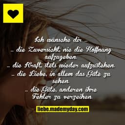 Ich wünsche dir …
… die Zuversicht, nie die Hoffnung aufzugeben.
… die Kraft, stets wieder aufzustehen.
… die Liebe, in 