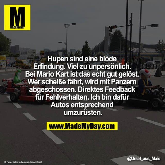 Hupen sind eine blöde Erfindung. Viel zu unpersönlich. Bei Mario Kart ist das echt gut gelöst. Wer scheiße fährt, wird mit Panzern abgeschossen. Direktes Feedback für Fehlverhalten. Ich bin dafür Autos entsprechend umzurüsten. - Inspiration, Zitate & Sprüche | MadeMyDay | Jetzt entdecken & teilen Hupen sind eine blöde Erfindung. Viel zu unpersönlich. Bei Mario Kart ist das echt gut gelöst. Wer scheiße fährt, wird mit Panzern abgeschossen. Direktes Feedback für Fehlverhalten. Ich bin dafür Autos entsprechend umzurüsten. - Inspirierendes Zitat mit Bild