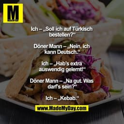 Ich – „Soll ich auf Türkisch bestellen?“

Döner Mann – „Nein, ich kann Deutsch.“

Ich – „Hab’s extra auswendig gelernt!“