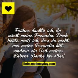 Früher dachte ich, du wärst meine Freundin. Doch heute weiß ich, dass du nicht nur meine Freundin bist, sondern ein Teil