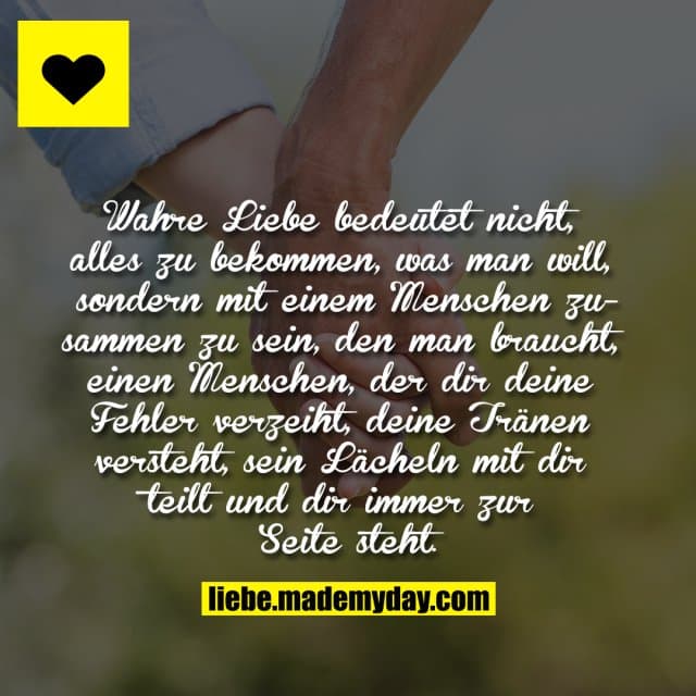 Wahre Liebe bedeutet nicht, alles zu bekommen, was man will, sondern mit einem Menschen zusammen zu sein, den man braucht, einen Menschen, der dir deine Fehler verzeiht, deine Tränen versteht, sein Lächeln mit dir teilt und dir immer und immer zur Seite steht. - Inspiration, Zitate & Sprüche | MadeMyDay | Jetzt entdecken & teilen Wahre Liebe bedeutet nicht, alles zu bekommen, was man will, sondern mit einem Menschen zusammen zu sein, den man braucht, einen Menschen, der dir deine Fehler verzeiht, deine Tränen versteht, sein Lächeln mit dir teilt und dir immer und immer zur Seite steht. - Inspirierendes Zitat mit Bild