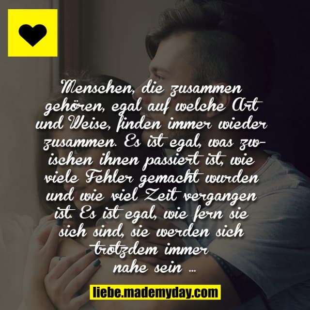 Menschen, die zusammen gehören, egal auf welche Art und Weise, finden immer wieder zusammen. Es ist egal, was zwischen ihnen passiert ist, wie viele Fehler gemacht wurden und wie viel Zeit vergangen ist. Es ist egal, wie fern sie sich sind, sie werden sich trotzdem immer nahe sein … - Inspiration, Zitate & Sprüche | MadeMyDay | Jetzt entdecken & teilen Menschen, die zusammen gehören, egal auf welche Art und Weise, finden immer wieder zusammen. Es ist egal, was zwischen ihnen passiert ist, wie viele Fehler gemacht wurden und wie viel Zeit vergangen ist. Es ist egal, wie fern sie sich sind, sie werden sich trotzdem immer nahe sein … - Inspirierendes Zitat mit Bild