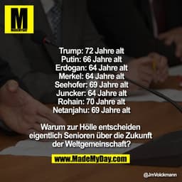 Trump: 72 Jahre alt
Putin: 66 Jahre alt
Erdogan: 64 Jahre alt
Merkel: 64 Jahre alt
Seehofer: 69 Jahre alt
Juncker: 64 Ja