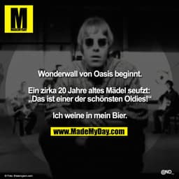 Wonderwall von Oasis beginnt.

Ein zirka 20 Jahre altes Mädel seufzt: „Das ist einer der schönsten Oldies!“

Ich weine i