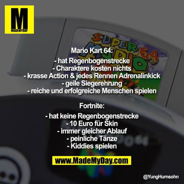 Mario Kart 64:
-hat Regenbogenstrecke
-Charaktere kosten nichts
-krasse Action & jedes Rennen Adrenalinkick
-geile Siegerehrung
-reiche und erfolgreiche Menschen spielen
Fortnite:
-hat keine Regenbogenstrecke
-10 Euro für Skin
-immer gleicher Ablauf
-peinliche Tänze
-Kiddies spielen - Inspiration, Zitate & Sprüche | MadeMyDay | Jetzt entdecken & teilen Mario Kart 64:
-hat Regenbogenstrecke
-Charaktere kosten nichts
-krasse Action & jedes Rennen Adrenalinkick
-geile Siegerehrung
-reiche und erfolgreiche Menschen spielen
Fortnite:
-hat keine Regenbogenstrecke
-10 Euro für Skin
-immer gleicher Ablauf
-peinliche Tänze
-Kiddies spielen - Inspirierendes Zitat mit Bild