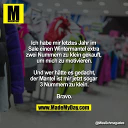 Ich habe mir letztes Jahr im Sale einen Wintermantel extra zwei Nummern zu klein gekauft, um mich zu motivieren.

Und we