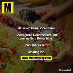 Bin allein beim Dönermann:

„Zwei große Döner scharf und zwei mittlere Döner bitte.“

„Zum hier essen?“

Ich mag ihn.
