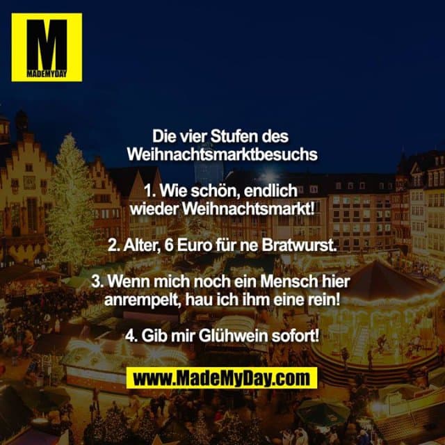 Die vier Stufen des Weihnachtsmarktbesuchs
1. Wie schön, endlich wieder Weihnachtsmarkt!
2. Alter, 6 Euro für ne Bratwurst.
3. Wenn mich noch ein Mensch hier anrempelt, hau ich ihm eine rein!
4. Gib mir Glühwein sofort! - Inspiration, Zitate & Sprüche | MadeMyDay | Jetzt entdecken & teilen Die vier Stufen des Weihnachtsmarktbesuchs
1. Wie schön, endlich wieder Weihnachtsmarkt!
2. Alter, 6 Euro für ne Bratwurst.
3. Wenn mich noch ein Mensch hier anrempelt, hau ich ihm eine rein!
4. Gib mir Glühwein sofort! - Inspirierendes Zitat mit Bild