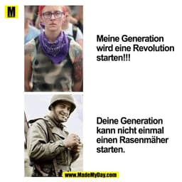 Meine Generation wird eine Revolution starten!!!
Deine Generation kann nicht einmal einen Rasenmäher starten.