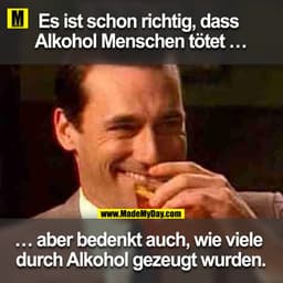 Es ist schon richtig, dass Alkohol Menschen tötet ...
... aber bedenkt auch, wie viele durch Alkohol gezeugt wurden.