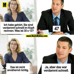 Ich habe gehört, Sie sind verdammt schnell im Kopfrechnen, was ist 35 x 13?
47
Das ist nicht annähernd richtig.
Ja, aber