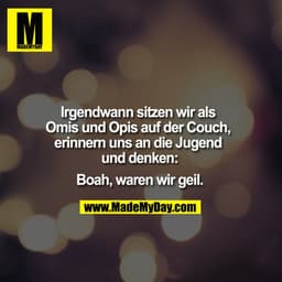 Irgendwann sitzen wir als Omis und Opis auf der Couch, erinnern uns an die Jugend und denken:

Boah, waren wir geil.