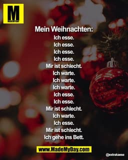 Mein Weihnachten:
Ich esse.
Ich esse.
Ich esse.
Ich esse.
Mir ist schlecht.
Ich warte.
Ich warte.
Ich warte.
Ich esse.
I
