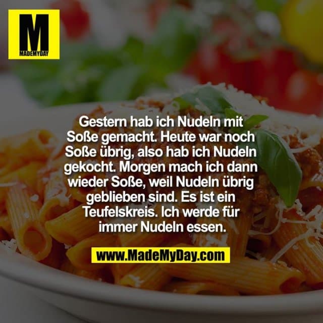 Gestern hab ich Nudeln mit Soße gemacht. Heute war noch Soße übrig, also hab ich Nudeln gekocht.
Morgen mach ich dann wieder Soße, weil Nudeln übrig geblieben sind. Es ist ein Teufelskreis. Ich werde für immer Nudeln essen. - Inspiration, Zitate & Sprüche | MadeMyDay | Jetzt entdecken & teilen Gestern hab ich Nudeln mit Soße gemacht. Heute war noch Soße übrig, also hab ich Nudeln gekocht.
Morgen mach ich dann wieder Soße, weil Nudeln übrig geblieben sind. Es ist ein Teufelskreis. Ich werde für immer Nudeln essen. - Inspirierendes Zitat mit Bild