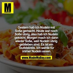 Gestern hab ich Nudeln mit Soße gemacht. Heute war noch Soße übrig, also hab ich Nudeln gekocht. 
Morgen mach ich dann w