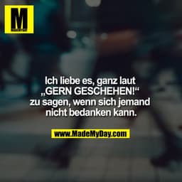 Ich liebe es, ganz laut „GERN GESCHEHEN!“ zu sagen, wenn sich jemand nicht bedanken kann.