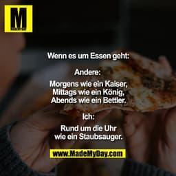 Wenn es um Essen geht

Andere: 
Morgens wie ein Kaiser,
Mittags wie ein König,
Abends wie ein Bettler.

Ich:
Rund um die