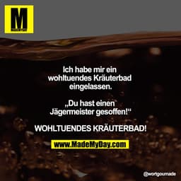 Ich habe mir ein wohltuendes Kräuterbad eingelassen.

„Du hast einen Jägermeister gesoffen!“

WOHLTUENDES KRÄUTERBAD!