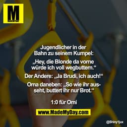 Jugendlicher in der Bahn zu seinem Kumpel:
„Hey, die Blonde da vorne würde ich voll wegbuttern.“
Der Andere: „Ja Brudi, 