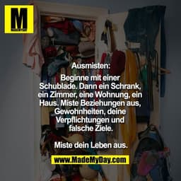 Ausmisten:
Beginne mit einer Schublade.
Dann ein Schrank, ein Zimmer, eine Wohnung, ein Haus.
Miste Beziehungen aus, Gew