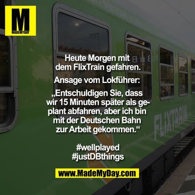 Heute Morgen mit dem Flixtrain gefahren.
Ansage vom Lokführer: „Entschuldigen Sie, dass wir 15 Minuten später als geplant abfahren, aber ich bin mit der Deutschen Bahn zur Arbeit gekommen.“
#wellplayed
#justDBthings - Inspiration, Zitate & Sprüche | MadeMyDay | Jetzt entdecken & teilen Heute Morgen mit dem Flixtrain gefahren.
Ansage vom Lokführer: „Entschuldigen Sie, dass wir 15 Minuten später als geplant abfahren, aber ich bin mit der Deutschen Bahn zur Arbeit gekommen.“
#wellplayed
#justDBthings - Inspirierendes Zitat mit Bild